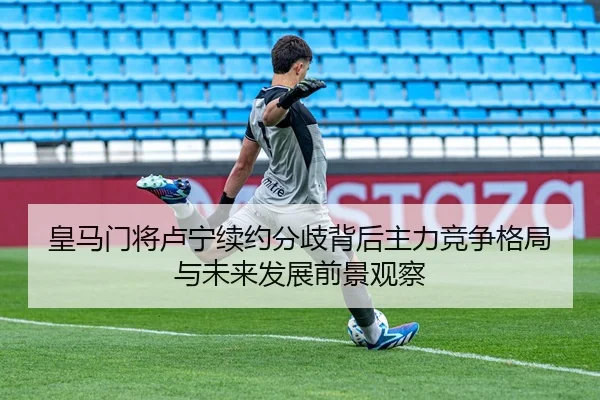 皇马门将卢宁续约分歧背后主力竞争格局与未来发展前景观察