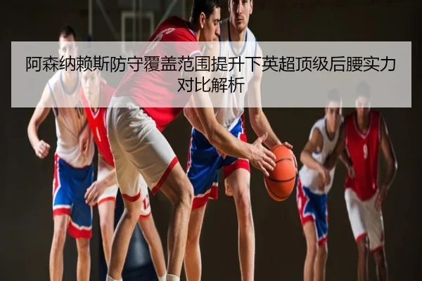 阿森纳赖斯防守覆盖范围提升下英超顶级后腰实力对比解析