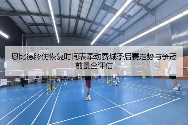 恩比德膝伤恢复时间表牵动费城季后赛走势与争冠前景全评估