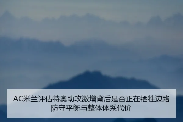 AC米兰评估特奥助攻激增背后是否正在牺牲边路防守平衡与整体体系代价