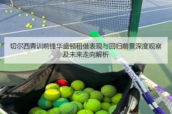 切尔西青训前锋华盛顿租借表现与回归前景深度观察及未来走向解析