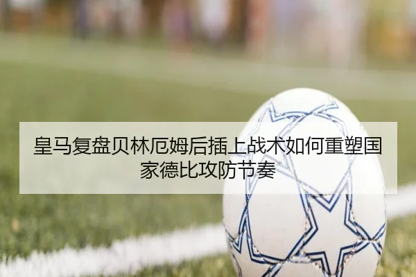 皇马复盘贝林厄姆后插上战术如何重塑国家德比攻防节奏