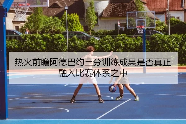 热火前瞻阿德巴约三分训练成果是否真正融入比赛体系之中